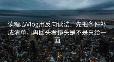 读糖心Vlog用反向读法：先把条件补成清单，再回头看镜头是不是只给一面
