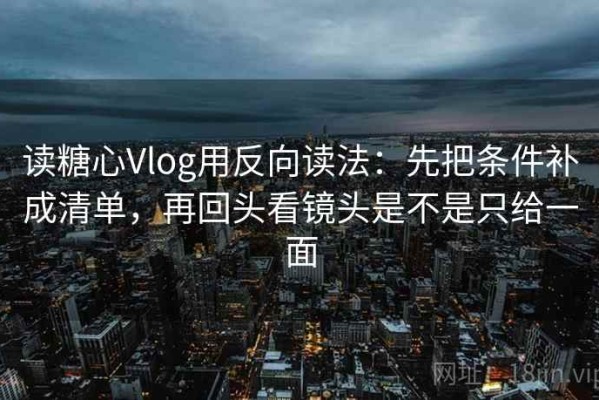 读糖心Vlog用反向读法：先把条件补成清单，再回头看镜头是不是只给一面