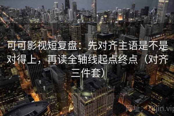 可可影视短复盘：先对齐主语是不是对得上，再读全轴线起点终点（对齐三件套）