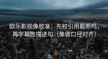 欧乐影视像校准：先校引用截断吗，再字幕改描述句（像做口径对齐）