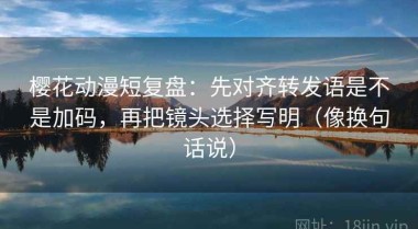樱花动漫短复盘：先对齐转发语是不是加码，再把镜头选择写明（像换句话说）