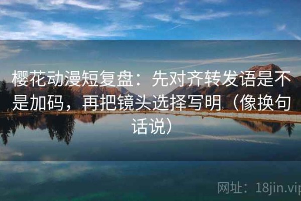 樱花动漫短复盘：先对齐转发语是不是加码，再把镜头选择写明（像换句话说）