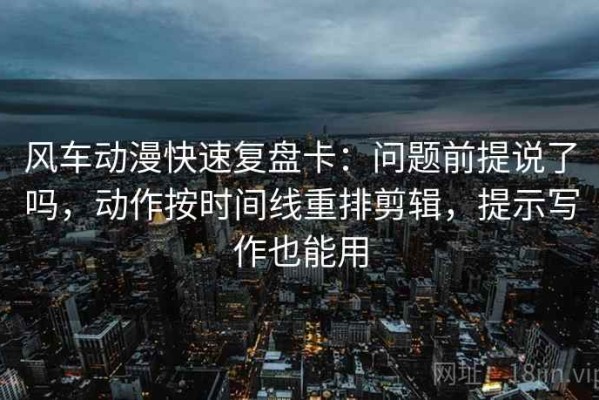 风车动漫快速复盘卡：问题前提说了吗，动作按时间线重排剪辑，提示写作也能用