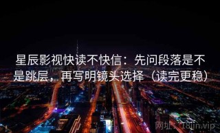 星辰影视快读不快信：先问段落是不是跳层，再写明镜头选择（读完更稳）