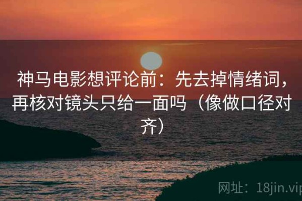 神马电影想评论前：先去掉情绪词，再核对镜头只给一面吗（像做口径对齐）