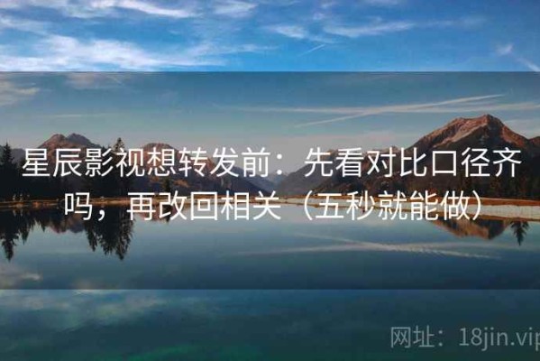 星辰影视想转发前：先看对比口径齐吗，再改回相关（五秒就能做）