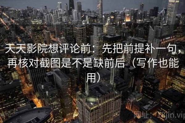 天天影院想评论前：先把前提补一句，再核对截图是不是缺前后（写作也能用）