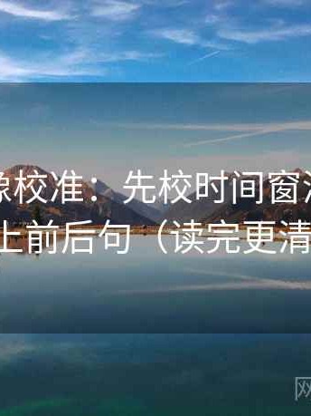 茶杯狐像校准：先校时间窗清吗，再补上前后句（读完更清楚）