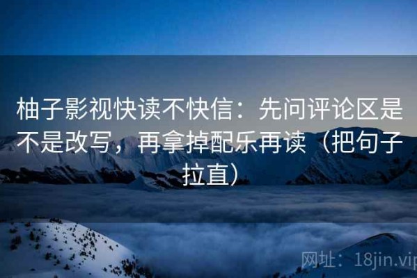 柚子影视快读不快信：先问评论区是不是改写，再拿掉配乐再读（把句子拉直）