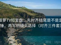 菠萝TV短复盘：先对齐结尾是不是定锤，再写明镜头选择（对齐三件套）