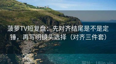 菠萝TV短复盘：先对齐结尾是不是定锤，再写明镜头选择（对齐三件套）