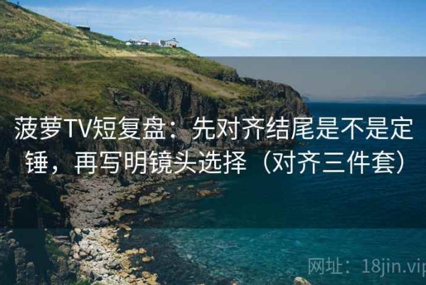 菠萝TV短复盘：先对齐结尾是不是定锤，再写明镜头选择（对齐三件套）