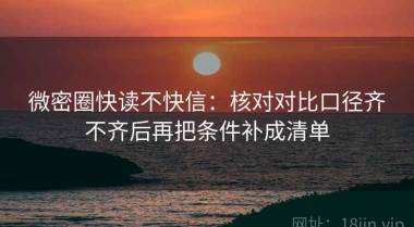 微密圈快读不快信：核对对比口径齐不齐后再把条件补成清单