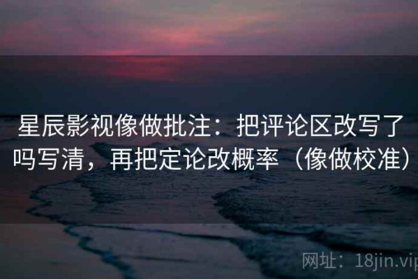 星辰影视像做批注：把评论区改写了吗写清，再把定论改概率（像做校准）
