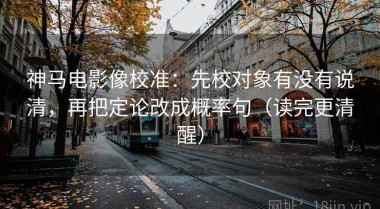 神马电影像校准：先校对象有没有说清，再把定论改成概率句（读完更清醒）