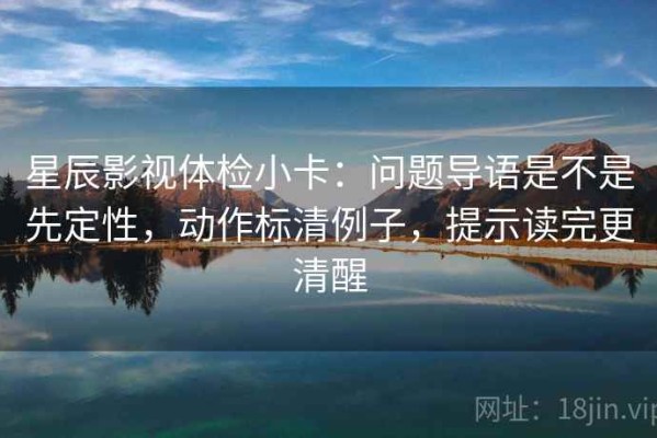 星辰影视体检小卡：问题导语是不是先定性，动作标清例子，提示读完更清醒