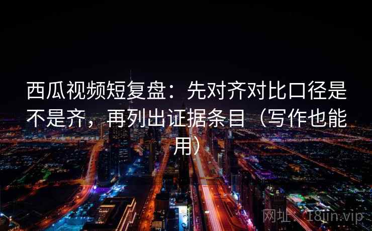 西瓜视频短复盘：先对齐对比口径是不是齐，再列出证据条目（写作也能用）