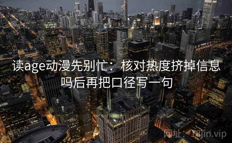 读age动漫先别忙：核对热度挤掉信息吗后再把口径写一句