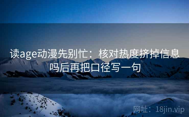 读age动漫先别忙：核对热度挤掉信息吗后再把口径写一句
