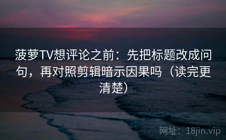 菠萝TV想评论之前：先把标题改成问句，再对照剪辑暗示因果吗（读完更清楚）