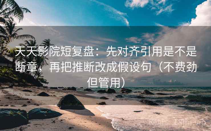 天天影院短复盘：先对齐引用是不是断章，再把推断改成假设句（不费劲但管用）