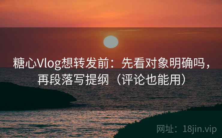 糖心Vlog想转发前：先看对象明确吗，再段落写提纲（评论也能用）