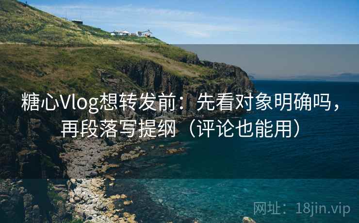 糖心Vlog想转发前：先看对象明确吗，再段落写提纲（评论也能用）