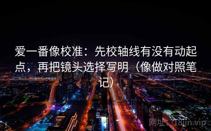 爱一番像校准：先校轴线有没有动起点，再把镜头选择写明（像做对照笔记）