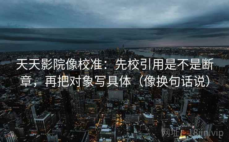 天天影院像校准：先校引用是不是断章，再把对象写具体（像换句话说）