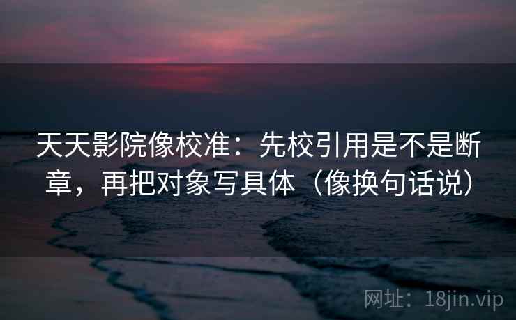 天天影院像校准：先校引用是不是断章，再把对象写具体（像换句话说）