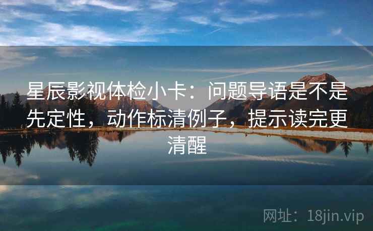 星辰影视体检小卡：问题导语是不是先定性，动作标清例子，提示读完更清醒