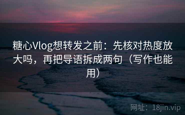 糖心Vlog想转发之前：先核对热度放大吗，再把导语拆成两句（写作也能用）