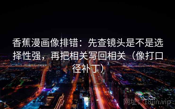 香蕉漫画像排错:先查镜头是不是选择性强,再把相关写回相关(像打口径补丁) 香蕉漫画像排错:先查镜头是不是选择性强,再把相关写回相关(像打口径补丁)