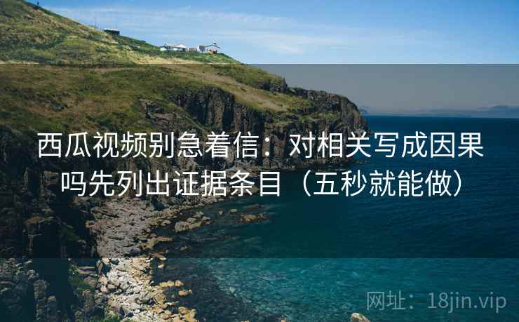 西瓜视频别急着信:对相关写成因果吗先列出证据条目(五秒就能做) 西瓜视频别急着信:对相关写成因果吗先列出证据条目(五秒就能做)