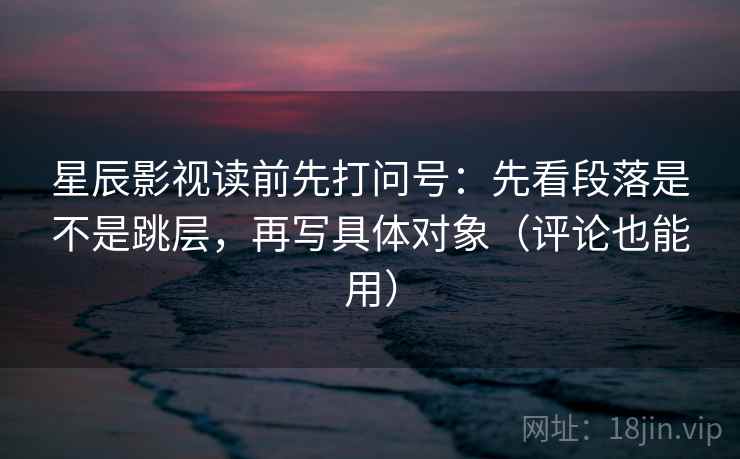 星辰影视读前先打问号:先看段落是不是跳层,再写具体对象(评论也能用) 星辰影视读前先打问号:先看段落是不是跳层,再写具体对象(评论也能用)