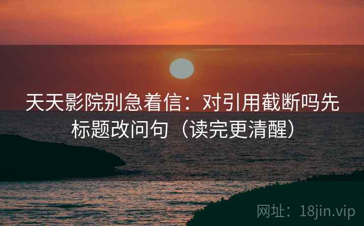 天天影院别急着信:对引用截断吗先标题改问句(读完更清醒) 天天影院别急着信:对引用截断吗先标题改问句(读完更清醒)