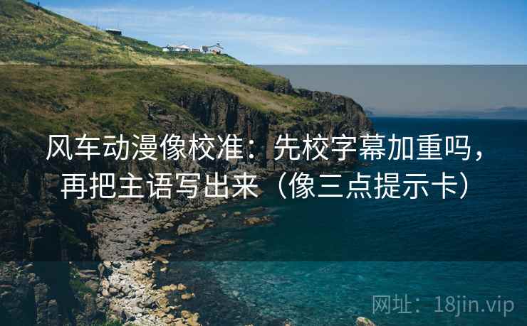 风车动漫像校准:先校字幕加重吗,再把主语写出来(像三点提示卡) 风车动漫像校准:先校字幕加重吗,再把主语写出来(像三点提示卡)