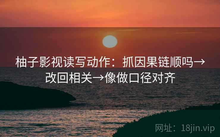 柚子影视读写动作:抓因果链顺吗→改回相关→像做口径对齐 柚子影视读写动作:抓因果链顺吗→改回相关→像做口径对齐