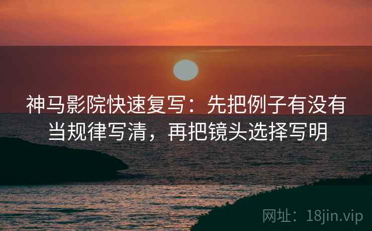 神马影院快速复写:先把例子有没有当规律写清,再把镜头选择写明 神马影院快速复写:先把例子有没有当规律写清,再把镜头选择写明
