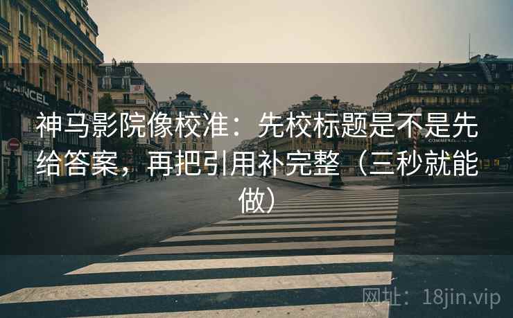神马影院像校准:先校标题是不是先给答案,再把引用补完整(三秒就能做) 神马影院像校准:先校标题是不是先给答案,再把引用补完整(三秒就能做)