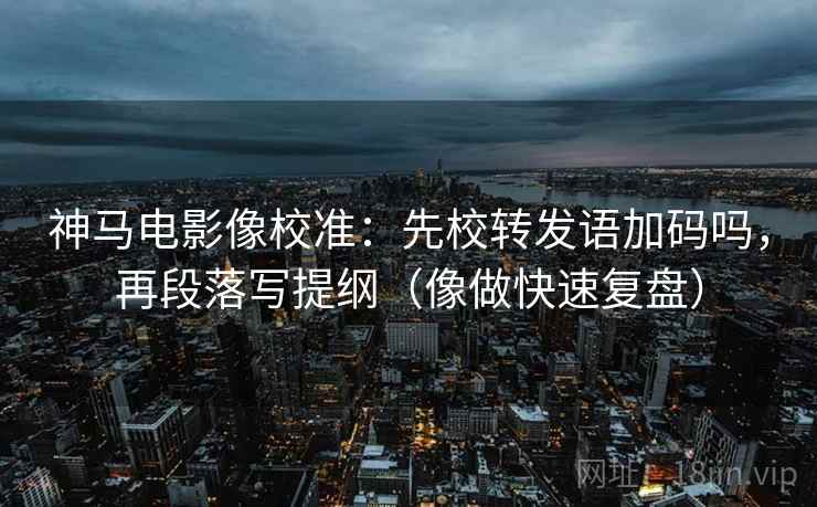 神马电影像校准:先校转发语加码吗,再段落写提纲(像做快速复盘) 神马电影像校准:先校转发语加码吗,再段落写提纲(像做快速复盘)