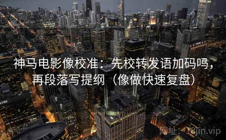 神马电影像校准:先校转发语加码吗,再段落写提纲(像做快速复盘) 神马电影像校准:先校转发语加码吗,再段落写提纲(像做快速复盘)