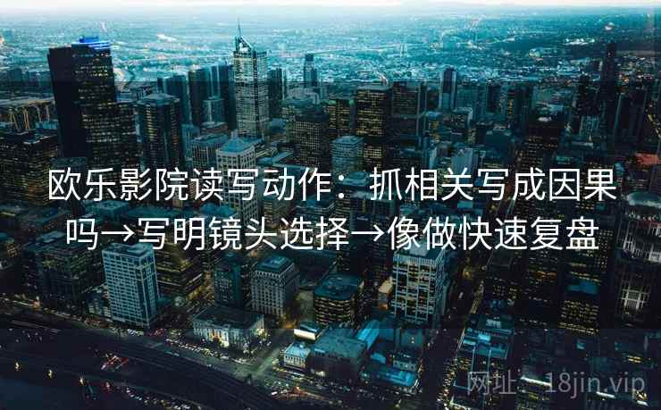 欧乐影院读写动作:抓相关写成因果吗→写明镜头选择→像做快速复盘 欧乐影院读写动作:抓相关写成因果吗→写明镜头选择→像做快速复盘