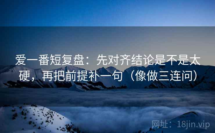 爱一番短复盘:先对齐结论是不是太硬,再把前提补一句(像做三连问) 爱一番短复盘:先对齐结论是不是太硬,再把前提补一句(像做三连问)