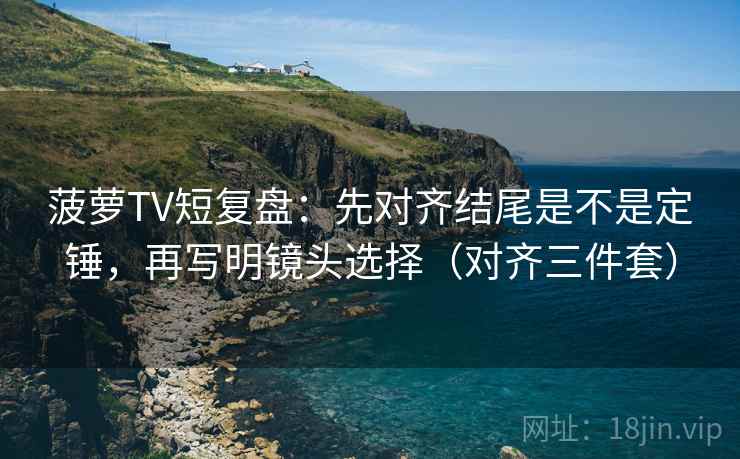 菠萝TV短复盘:先对齐结尾是不是定锤,再写明镜头选择(对齐三件套) 菠萝TV短复盘:先对齐结尾是不是定锤,再写明镜头选择(对齐三件套)