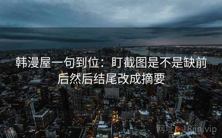 韩漫屋一句到位:盯截图是不是缺前后然后结尾改成摘要 韩漫屋一句到位:盯截图是不是缺前后然后结尾改成摘要