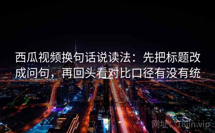 西瓜视频换句话说读法:先把标题改成问句,再回头看对比口径有没有统一 西瓜视频换句话说读法:先把标题改成问句,再回头看对比口径有没有统一