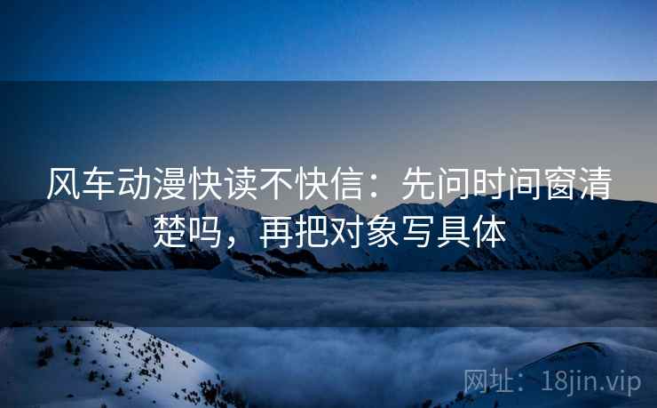 风车动漫快读不快信:先问时间窗清楚吗,再把对象写具体 风车动漫快读不快信:先问时间窗清楚吗,再把对象写具体