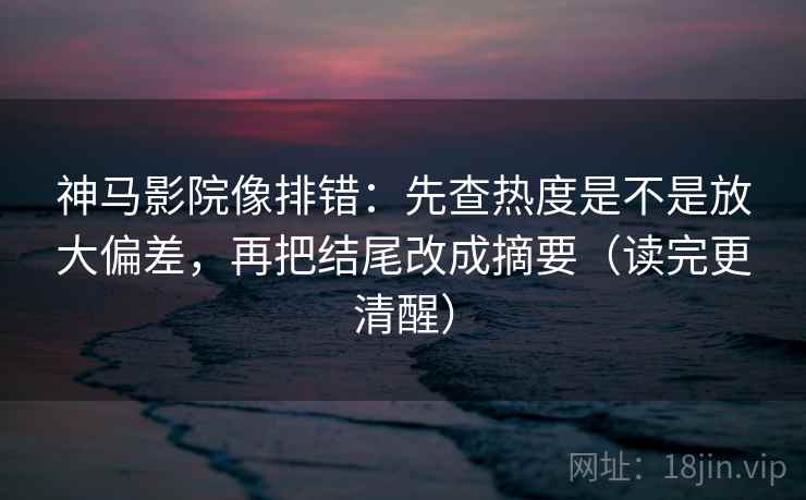 神马影院像排错：先查热度是不是放大偏差，再把结尾改成摘要（读完更清醒）