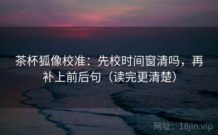 茶杯狐像校准:先校时间窗清吗,再补上前后句(读完更清楚) 茶杯狐像校准:先校时间窗清吗,再补上前后句(读完更清楚)